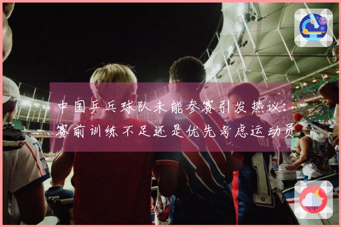 中国乒乓球队未能参赛引发热议：赛前训练不足还是优先考虑运动员健康？