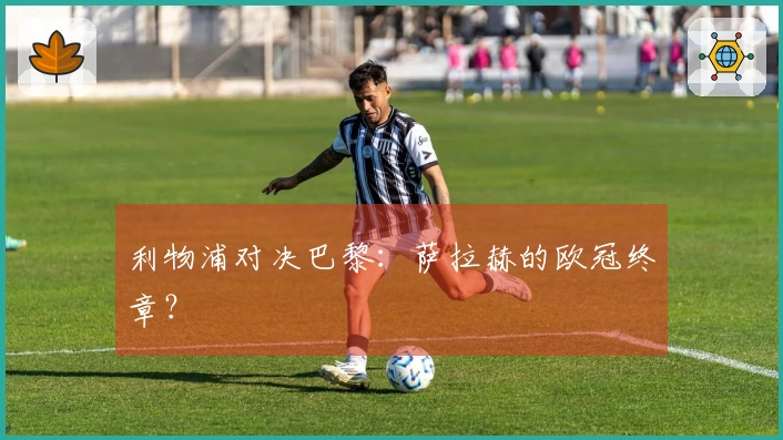 利物浦对决巴黎：萨拉赫的欧冠终章？