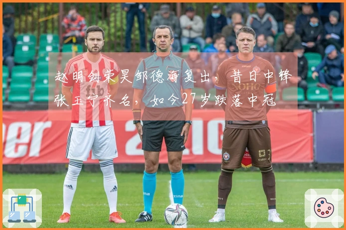 赵明剑荣昊邹德海复出，昔日中锋张玉宁齐名，如今27岁跌落中冠