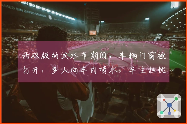 西双版纳泼水节期间，车辆门窗被打开，多人向车内喷水，车主担忧父母淋湿及内饰损坏，称若发现问题将报警处理