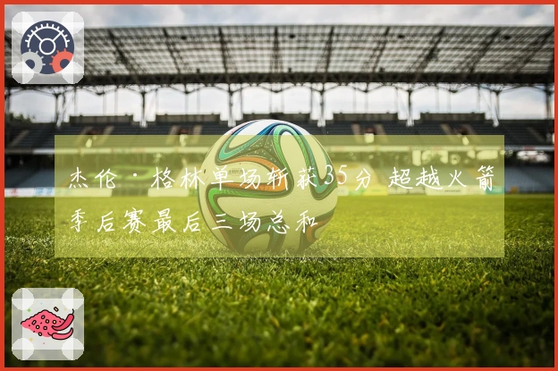 杰伦·格林单场斩获35分 超越火箭季后赛最后三场总和