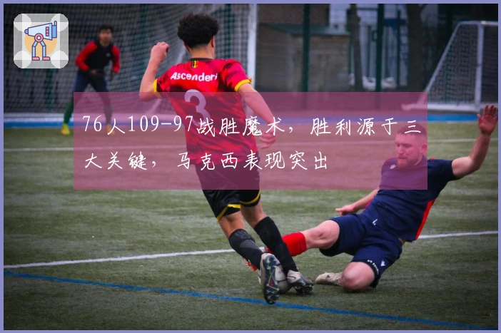 76人109-97战胜魔术，胜利源于三大关键，马克西表现突出