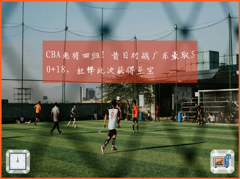 CBA老将回归！昔日对战广东豪取50+18，杜锋此次获得至宝