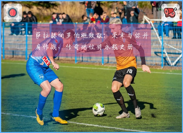 萨拉赫向罗伯逊致敬：荣幸与你并肩作战，传奇地位将永载史册