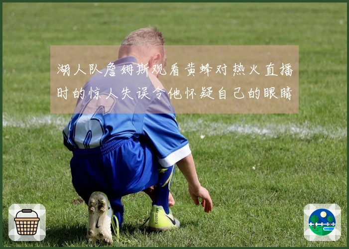湖人队詹姆斯观看黄蜂对热火直播时的惊人失误令他怀疑自己的眼睛