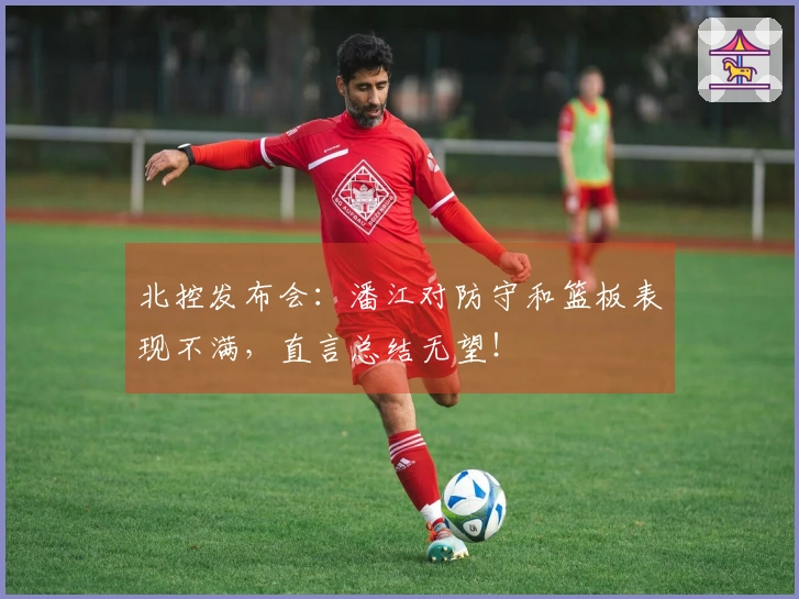 北控发布会：潘江对防守和篮板表现不满，直言总结无望！