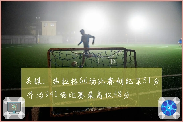 美媒：弗拉格66场比赛创纪录51分 乔治941场比赛最高仅48分