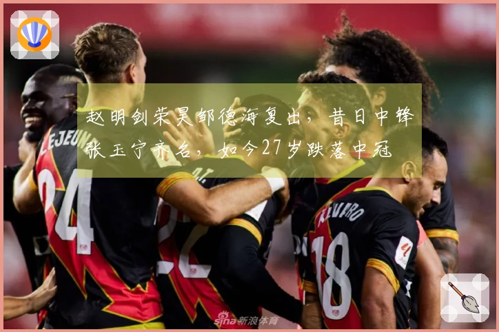 赵明剑荣昊邹德海复出，昔日中锋张玉宁齐名，如今27岁跌落中冠