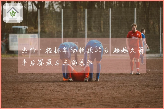 杰伦·格林单场斩获35分 超越火箭季后赛最后三场总和