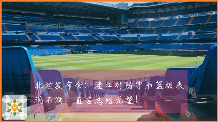 北控发布会：潘江对防守和篮板表现不满，直言总结无望！