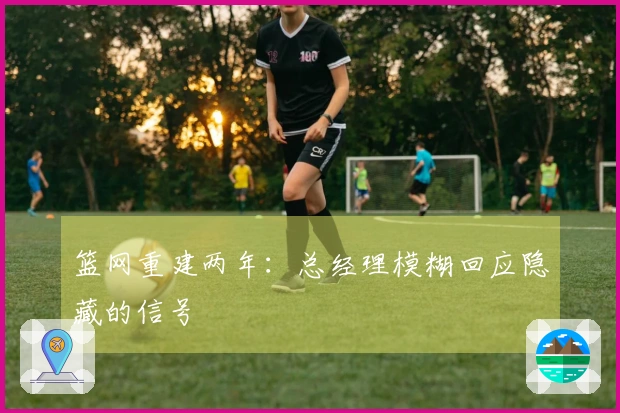 篮网重建两年：总经理模糊回应隐藏的信号