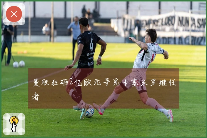 曼联狂砸2亿欧元寻觅卡塞米罗继任者