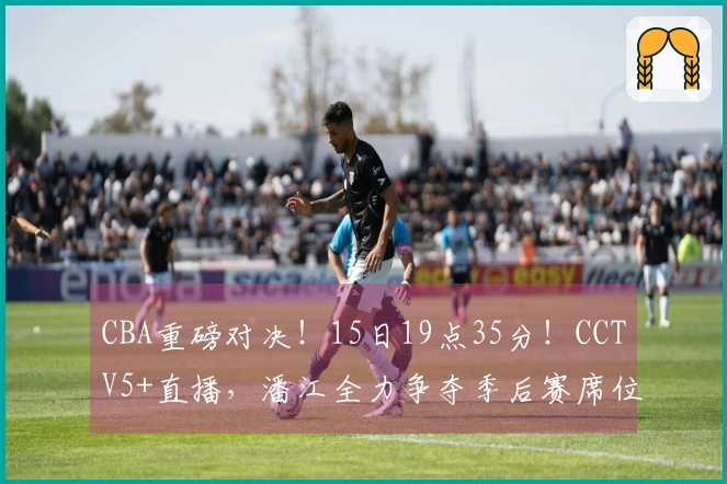CBA重磅对决！15日19点35分！CCTV5+直播，潘江全力争夺季后赛席位